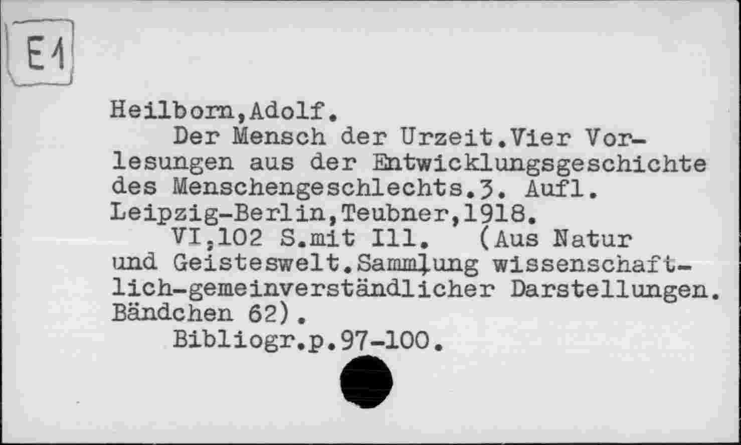 ﻿Heilborn, Adolf.
Der Mensch der Urzeit.Vier Vorlesungen aus der Entwicklungsgeschichte des Menschengeschlechts.5. Aufl. Leipzig-Berlin,Teubner,1918,
VI.102 S.mit Ill, (Aus Natur und Geisteswelt.SaimïJ.ung wissenschaftlich-gemeinverständlicher Darstellungen. Bändchen 62),
Bibliogr.p.97-100.